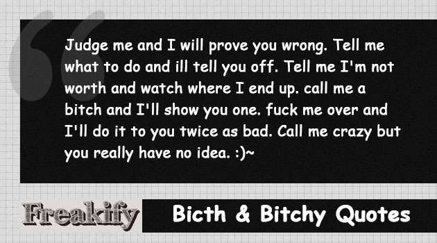 Judge me and I will prove you wrong. Tell me what to do and ill tell you off. Tell me I'm not worth and watch where I end up. call me a bitch and I'll show you one. fuck me over and I'll do it to you twice as bad. Call me crazy but you really have no idea. :)~